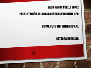 JACK HARRY PUELLO LÓPEZ 
PRESENTACIÓN DEL REGLAMENTO ESTUDIANTIL UPC 
COMERCIO INTERNACIONAL 
CÁTEDRA UPESISTA 
 