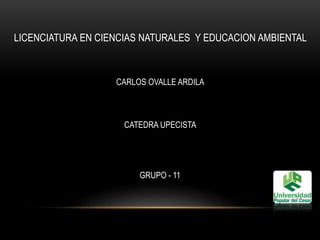 LICENCIATURA EN CIENCIAS NATURALES Y EDUCACION AMBIENTAL 
CARLOS OVALLE ARDILA 
CATEDRA UPECISTA 
GRUPO - 11 
 