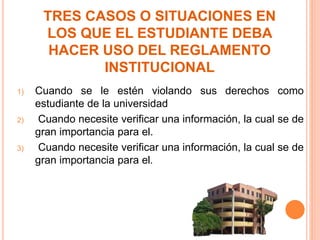 TRES CASOS O SITUACIONES EN 
LOS QUE EL ESTUDIANTE DEBA 
HACER USO DEL REGLAMENTO 
INSTITUCIONAL 
1) Cuando se le estén violando sus derechos como 
estudiante de la universidad 
2) Cuando necesite verificar una información, la cual se de 
gran importancia para el. 
3) Cuando necesite verificar una información, la cual se de 
gran importancia para el. 
 