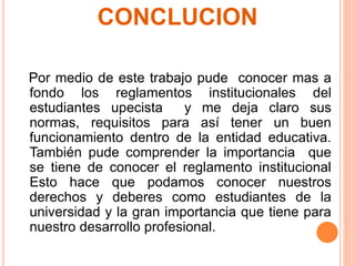CONCLUCION 
Por medio de este trabajo pude conocer mas a 
fondo los reglamentos institucionales del 
estudiantes upecista y me deja claro sus 
normas, requisitos para así tener un buen 
funcionamiento dentro de la entidad educativa. 
También pude comprender la importancia que 
se tiene de conocer el reglamento institucional 
Esto hace que podamos conocer nuestros 
derechos y deberes como estudiantes de la 
universidad y la gran importancia que tiene para 
nuestro desarrollo profesional. 
 
