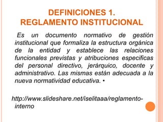 DEFINICIONES 1. 
REGLAMENTO INSTITUCIONAL 
Es un documento normativo de gestión 
institucional que formaliza la estructura orgánica 
de la entidad y establece las relaciones 
funcionales previstas y atribuciones especificas 
del personal directivo, jerárquico, docente y 
administrativo. Las mismas están adecuada a la 
nueva normatividad educativa. • 
http://www.slideshare.net/iselitaaa/reglamento-interno 
 