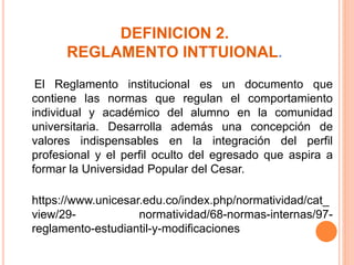 DEFINICION 2. 
REGLAMENTO INTTUIONAL. 
El Reglamento institucional es un documento que 
contiene las normas que regulan el comportamiento 
individual y académico del alumno en la comunidad 
universitaria. Desarrolla además una concepción de 
valores indispensables en la integración del perfil 
profesional y el perfil oculto del egresado que aspira a 
formar la Universidad Popular del Cesar. 
https://www.unicesar.edu.co/index.php/normatividad/cat_ 
view/29- normatividad/68-normas-internas/97- 
reglamento-estudiantil-y-modificaciones 
 