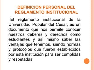 DEFINICION PERSONAL DEL 
REGLAMENTO INSTITUCIONAL 
El reglamento institucional de la 
Universidad Popular del Cesar, es un 
documento que nos permite conocer 
nuestros deberes y derechos como 
estudiantes y así mismo saber las 
ventajas que tenemos, siendo normas 
y protocolos que fueron establecidos 
por esta institución para ser cumplidas 
y respetadas 
 