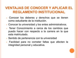 VENTAJAS DE CONOCER Y APLICAR EL 
REGLAMENTO INSTITUCIONAL 
 Conocer los deberes y derechos que se tienen 
como estudiante de la institución. 
 Conocer la universidad y los entes administrativos. 
 Tener Conocimiento a cerca de los cambios que 
puedo hacer con respecto a la carrera en la que 
esta matriculado. 
 Sentido de pertenencia con la universidad 
 Facilidad para no cometer faltas que afecten la 
integridad personal y educativa. 
 