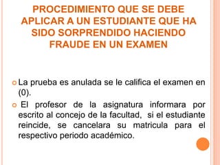 PROCEDIMIENTO QUE SE DEBE 
APLICAR A UN ESTUDIANTE QUE HA 
SIDO SORPRENDIDO HACIENDO 
FRAUDE EN UN EXAMEN 
 La prueba es anulada se le califica el examen en 
(0). 
 El profesor de la asignatura informara por 
escrito al concejo de la facultad, si el estudiante 
reincide, se cancelara su matricula para el 
respectivo periodo académico. 
 