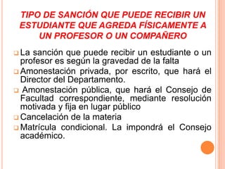TIPO DE SANCIÓN QUE PUEDE RECIBIR UN 
ESTUDIANTE QUE AGREDA FÍSICAMENTE A 
UN PROFESOR O UN COMPAÑERO 
 La sanción que puede recibir un estudiante o un 
profesor es según la gravedad de la falta 
Amonestación privada, por escrito, que hará el 
Director del Departamento. 
 Amonestación pública, que hará el Consejo de 
Facultad correspondiente, mediante resolución 
motivada y fija en lugar público 
 Cancelación de la materia 
 Matrícula condicional. La impondrá el Consejo 
académico. 
 