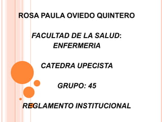 ROSA PAULA OVIEDO QUINTERO 
FACULTAD DE LA SALUD: 
ENFERMERIA 
CATEDRA UPECISTA 
GRUPO: 45 
REGLAMENTO INSTITUCIONAL 
 