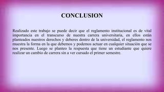 CONCLUSION 
Realizado este trabajo se puede decir que el reglamento institucional es de vital 
importancia en el transcurso de nuestra carrera universitaria, en ellos están 
planteados nuestros derechos y deberes dentro de la universidad, el reglamento nos 
muestra la forma en la que debemos y podemos actuar en cualquier situación que se 
nos presente. Luego se planteo la respuesta que tiene un estudiante que quiere 
realizar un cambio de carrera sin a ver cursado el primer semestre. 
