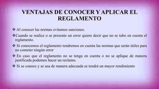 VENTAJAS DE CONOCER Y APLICAR EL 
REGLAMENTO 
 Al conocer las normas evitamos sanciones. 
Cuando se realice o se presente un error quiere decir que no se tubo en cuenta el 
reglamento. 
 Si conocemos el reglamento tendremos en cuenta las normas que serán útiles para 
no cometer ningún error 
 En caso que el reglamento no se tenga en cuenta o no se aplique de manera 
justificada podemos hacer un reclamo. 
 Si se conoce y se usa de manera adecuada se tendrá un mayor rendimiento 
 