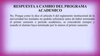 RESPUESTA A CAMBIO DEL PROGRAMA 
ACADEMICO 
No. Porque como lo dice el articulo 6 del reglamento institucional de la 
universidad los traslados no podrán solicitarse antes de haber terminado 
el primer semestre o periodo académico, se concederán siempre y 
cuando el alumno haya terminado por lo menos el primer semestre. 
 