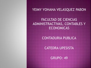 YEIMY YOHANA VELASQUEZ PABON 
FACULTAD DE CIENCIAS 
ADMINISTRACTIVAS, CONTABLES Y 
ECONOMICAS 
CONTADURIA PUBLICA 
CATEDRA UPESISTA 
GRUPO: 49 
 