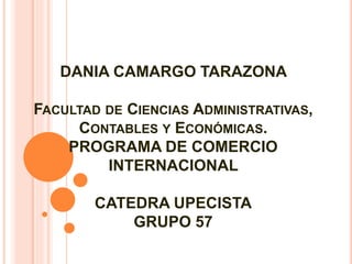 DANIA CAMARGO TARAZONA 
FACULTAD DE CIENCIAS ADMINISTRATIVAS, 
CONTABLES Y ECONÓMICAS. 
PROGRAMA DE COMERCIO 
INTERNACIONAL 
CATEDRA UPECISTA 
GRUPO 57 
 
