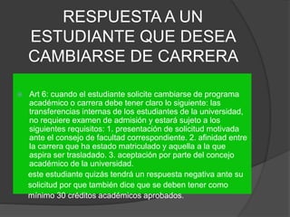 RESPUESTA A UN 
ESTUDIANTE QUE DESEA 
CAMBIARSE DE CARRERA 
 Art 6: cuando el estudiante solicite cambiarse de programa 
académico o carrera debe tener claro lo siguiente: las 
transferencias internas de los estudiantes de la universidad, 
no requiere examen de admisión y estará sujeto a los 
siguientes requisitos: 1. presentación de solicitud motivada 
ante el consejo de facultad correspondiente. 2. afinidad entre 
la carrera que ha estado matriculado y aquella a la que 
aspira ser trasladado. 3. aceptación por parte del concejo 
académico de la universidad. 
este estudiante quizás tendrá un respuesta negativa ante su 
solicitud por que también dice que se deben tener como 
mínimo 30 créditos académicos aprobados. 
 