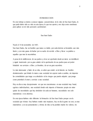 2 
INTRODUCCION 
En este trabajo se darán a conocer algunas características de la vida de San Juan Eudes, lo 
que pudo haber sido su vida en esta época, lo que nos aporto y me deja como enseñanza 
para aplicar en mi vida personal y profesional. 
San Juan Eudes 
Nació el 14 de noviembre de 1601. 
San Juan Eudes, fue un hombre que nunca se rindió, por cada derrota se levantaba aun más 
fuerte y con más ganas de luchar por su sueño de servirle a Dios y llevar su palabra a 
aquellos que mas la necesitaban. 
A pesar de la indiferencia de sus padres y al no ser aprobado desde un inicio no desfalleció 
y siguió insistiendo por su gran anhelo de la aprobación de sus padres para así poder 
brindarle sus servicios a Dios y al hombre, de ser un gran sacerdote. 
Lo más interesante y lindo de su vida, es saber que existió en la historia un hombre 
desinteresados que brindo la mano a una sociedad sin esperar nada a cambio, sin importar 
las comodidades que tenga a su alrededor ni los riesgos que pueda adquirir, que ponga 
como prioridad el amor y servicio a una sociedad. 
Hoy en día es muy decepcionante ver que nos encontramos en una sociedad muy banal, 
egoísta e individualista, una sociedad donde solo importa el bienestar propio sin mirar 
quizás las necesidades que hay alrededor de cada ser humano, necesidades nos solo 
materialistas si no afectivas. 
En esta época hubiera sido diferente la formación de San Juan Eudes porque con la 
sociedad que vivimos hoy hubiera tenido más tropiezos, hoy en día la gente no cree, es mas 
materialista y en sus pensamientos y forma de vida se ha perdido mucho los valores, los 
 