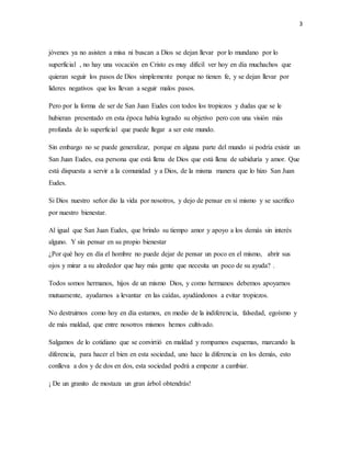 3 
jóvenes ya no asisten a misa ni buscan a Dios se dejan llevar por lo mundano por lo 
superficial , no hay una vocación en Cristo es muy difícil ver hoy en día muchachos que 
quieran seguir los pasos de Dios simplemente porque no tienen fe, y se dejan llevar por 
lideres negativos que los llevan a seguir malos pasos. 
Pero por la forma de ser de San Juan Eudes con todos los tropiezos y dudas que se le 
hubieran presentado en esta época había logrado su objetivo pero con una visión más 
profunda de lo superficial que puede llegar a ser este mundo. 
Sin embargo no se puede generalizar, porque en alguna parte del mundo si podría existir un 
San Juan Eudes, esa persona que está llena de Dios que está llena de sabiduría y amor. Que 
está dispuesta a servir a la comunidad y a Dios, de la misma manera que lo hizo San Juan 
Eudes. 
Si Dios nuestro señor dio la vida por nosotros, y dejo de pensar en sí mismo y se sacrifico 
por nuestro bienestar. 
Al igual que San Juan Eudes, que brindo su tiempo amor y apoyo a los demás sin interés 
alguno. Y sin pensar en su propio bienestar 
¿Por qué hoy en día el hombre no puede dejar de pensar un poco en el mismo, abrir sus 
ojos y mirar a su alrededor que hay más gente que necesita un poco de su ayuda? . 
Todos somos hermanos, hijos de un mismo Dios, y como hermanos debemos apoyarnos 
mutuamente, ayudarnos a levantar en las caídas, ayudándonos a evitar tropiezos. 
No destruirnos como hoy en día estamos, en medio de la indiferencia, falsedad, egoísmo y 
de más maldad, que entre nosotros mismos hemos cultivado. 
Salgamos de lo cotidiano que se convirtió en maldad y rompamos esquemas, marcando la 
diferencia, para hacer el bien en esta sociedad, uno hace la diferencia en los demás, esto 
conlleva a dos y de dos en dos, esta sociedad podrá a empezar a cambiar. 
¡ De un granito de mostaza un gran árbol obtendrás! 
 