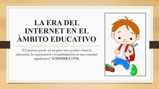 LA ERA DEL
INTERNET EN EL
ÀMBITO EDUCATIVO
“El internet puede ser un paso muy positivo hacia la
educación, la organización y la participación en una sociedad
significativa” (CHOMSKY,1978)
 