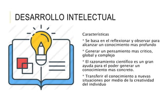 DESARROLLO INTELECTUAL
Características
* Se basa en el reflexionar y observar para
alcanzar un conocimiento mas profundo
* Generar un pensamiento mas critico,
global y complejo
* El razonamiento científico es un gran
ayuda para el poder generar un
conocimiento mas concreto.
* Transferir el conocimiento a nuevas
situaciones por medio de la creatividad
del individuo
 
