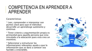 COMPETENCIA EN APRENDER A
APRENDER
Características
* Leer, comprender e interpretar son
puntos clave para que el individuo
desarrolle un aprendizaje autónomo y
continuo
* Tener criterio y argumentación propia es
primordial para aquella persona que esta
vinculada a la educación pues esta crea un
incentivo.
* Seleccionar y estructurar las
informaciones relevantes ayuda a que la
información que se dará a conocer sea
factible y entendible.
 