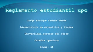 Jorge Enrique Cadena Rueda 
Licenciatura en matemática y física 
Universidad popular del cesar 
Cátedra upecista 
Grupo: 55 
 