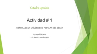 Catedra upecista
Actividad # 1
HISTORIA DE LA UNIVERSIDAD POPULAR DEL CESAR
Lorena Chicaiza
Luz Ibeth Luna Acosta
 