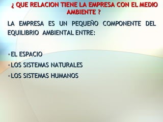 ¿ QUE RELACION TIENE LA EMPRESA CON EL MEDIO AMBIENTE ? LA EMPRESA ES UN PEQUEÑO COMPONENTE DEL EQUILIBRIO  AMBIENTAL ENTRE: EL ESPACIO LOS SISTEMAS NATURALES LOS SISTEMAS HUMANOS 