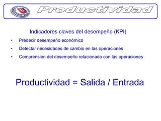 Indicadores claves del desempeño (KPI)
•   Predecir desempeño económico
•   Detectar necesidades de cambio en las operaciones
•   Comprensión del desempeño relacionado con las operaciones




    Productividad = Salida / Entrada
 