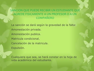 SANCION QUE PUEDE RECIBIR UN ESTUDIANTE QUE 
AGREDE FISICAMENTE A UN PROFESOR O A UN 
COMPAÑERO 
La sanción se dará según la gravedad de la falta: 
Amonestación privada. 
Amonestación publica. 
Matricula condicional. 
Cancelación de la matricula. 
Expulsión. 
Cualquiera que sea, se hará constar en la hoja de 
vida académica del estudiante. 
 