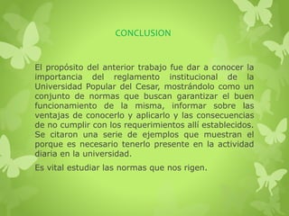 CONCLUSION 
El propósito del anterior trabajo fue dar a conocer la 
importancia del reglamento institucional de la 
Universidad Popular del Cesar, mostrándolo como un 
conjunto de normas que buscan garantizar el buen 
funcionamiento de la misma, informar sobre las 
ventajas de conocerlo y aplicarlo y las consecuencias 
de no cumplir con los requerimientos allí establecidos. 
Se citaron una serie de ejemplos que muestran el 
porque es necesario tenerlo presente en la actividad 
diaria en la universidad. 
Es vital estudiar las normas que nos rigen. 
 