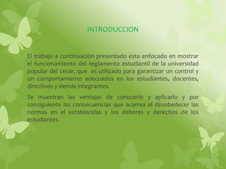 INTRODUCCION 
El trabajo a continuación presentado esta enfocado en mostrar 
el funcionamiento del reglamento estudiantil de la universidad 
popular del cesar, que es utilizado para garantizar un control y 
un comportamiento adecuados en los estudiantes, docentes, 
directivos y demás integrantes. 
Se muestran las ventajas de conocerlo y aplicarlo y por 
consiguiente las consecuencias que acarrea el desobedecer las 
normas en el establecidas y los deberes y derechos de los 
estudiantes. 
 