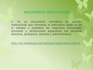 REGLAMENTO INSTITUCIONAL 
2. Es un documento normativo de gestión 
institucional que formaliza la estructura orgánica de 
la entidad y establece las relaciones funcionales 
previstas y atribuciones especificas del personal 
directivo, jerárquico, docente y administrativo. 
http://es.slideshare.net/iselitaaa/reglamento-interno 
 
