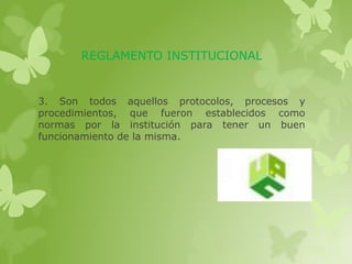 REGLAMENTO INSTITUCIONAL 
3. Son todos aquellos protocolos, procesos y 
procedimientos, que fueron establecidos como 
normas por la institución para tener un buen 
funcionamiento de la misma. 
 
