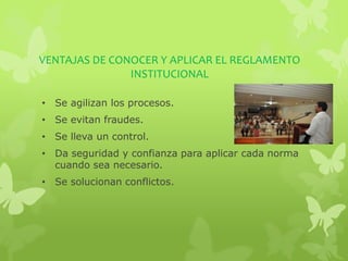 VENTAJAS DE CONOCER Y APLICAR EL REGLAMENTO 
INSTITUCIONAL 
• Se agilizan los procesos. 
• Se evitan fraudes. 
• Se lleva un control. 
• Da seguridad y confianza para aplicar cada norma 
cuando sea necesario. 
• Se solucionan conflictos. 
 