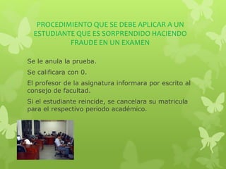 PROCEDIMIENTO QUE SE DEBE APLICAR A UN 
ESTUDIANTE QUE ES SORPRENDIDO HACIENDO 
FRAUDE EN UN EXAMEN 
Se le anula la prueba. 
Se calificara con 0. 
El profesor de la asignatura informara por escrito al 
consejo de facultad. 
Si el estudiante reincide, se cancelara su matricula 
para el respectivo periodo académico. 
 