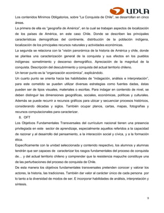 Los contenidos Mínimos Obligatorios, sobre “La Conquista de Chile”, se desarrollan en cinco
áreas.
La primera de ella es “geografía de América”, en la cual se trabajan aspectos de localización
de los países de América, en este caso Chile. Donde se describen las principales
características demográficas del continente, distribución de la población indígena,
localización de los principales recursos naturales y actividades económicas.
La segunda se relaciona con la “visión panorámica de la historia de América y chile, donde
se plantea una caracterización general de la conquista y sus efectos en los pueblos
indígenas: sometimiento y descenso demográfico. Apreciación de la magnitud de la
conquista. Descripción del descubrimiento y conquista del actual territorio chileno.
Un tercer punto es la “organización económica”, explicándolo.
Un cuarto punto se orienta hacia las habilidades de “indagación, análisis e interpretación”,
para este cometido se pueden utilizar diversas estrategias como fuentes dadas, éstas
pueden ser de tipos visuales, materiales o escritas. Para indagar en contenido de nivel, se
deben distinguir las dimensiones geográficas, sociales, económicas, políticas y culturales.
Además se puede recurrir a recursos gráficos para ubicar y secuenciar procesos históricos,
considerando décadas y siglos. También ocupar planos, cartas, mapas, fotografías y
recursos computacionales para caracterizar.
  8. OFT
Los Objetivos Fundamentales Transversales del currículum nacional tienen una presencia
privilegiada en este sector de aprendizaje, especialmente aquellos referidos a la capacidad
de razonar y al desarrollo del pensamiento, a la interacción social y cívica, y a la formación
ética.
Específicamente con la unidad seleccionada y contenido respectivo, los alumnos y alumnas
tendrán que ser capaces de caracterizar los rasgos fundamentales del proceso de conquista
de… y del actual territorio chileno y comprender que la resistencia mapuche constituye una
de las perturbaciones del proceso de conquista de Chile.
De esta manera los objetivos fundamentales transversales pretenden conocer y valorar los
actores, la historia, las tradiciones. También dar valor al carácter único de cada persona por
lo tanto a la diversidad de modos de ser. E incorporar habilidades de análisis, interpretación y
síntesis.



                                                                                               9
 