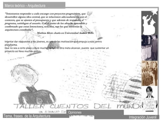Marco teórico - Arquitectura  Integración Juvenil Opiniones "Intentamos responder a cada encargo con proyectos pragmáticos, que desarrollen alguna idea central, que se relacionen adecuadamente con el contexto, que se ajusten al presupuesto y que además de responder al programa, satisfagan al usuario. Con el correr de los años he aprendido y confirmado que estas intenciones, sencillas, son las que sustentan la arquitectura construida”,  Mathias Klotz charla en Universidad Andres Bello Intentar dar respuestas a los jóvenes, es una de las motivación que empuja a este centro plataforma. Que no sea a corto plazo y dure mucho tiempo es otra meta alcanzar, puesto  que sustentar un proyecto así lleva muchos gastos. Tema, frases  de la Arquitectura 