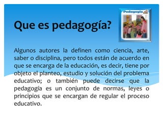 Que es pedagogía?
Algunos autores la definen como ciencia, arte,
saber o disciplina, pero todos están de acuerdo en
que se encarga de la educación, es decir, tiene por
objeto el planteo, estudio y solución del problema
educativo; o también puede decirse que la
pedagogía es un conjunto de normas, leyes o
principios que se encargan de regular el proceso
educativo.
 