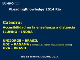 #LeadingKnowledge 2014 Rio
Catedra:
Accesibilidad en la enseñanza a distancia
ILUMNO - INDRA
UNIJORGE - BRASIL
UDI – PANAMÁ ( PARTICIPA EL DOCTOR. RAÚL ARCHIBOLD SUÁREZ)
UVA - BRASIL
Rio de Janeiro, Octubre, 2014.
 