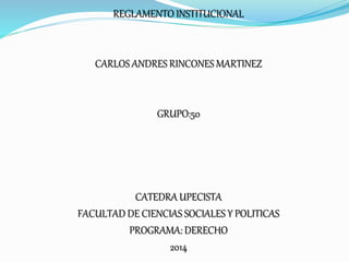 REGLAMENTO INSTITUCIONAL 
CARLOS ANDRES RINCONES MARTINEZ 
GRUPO:50 
CATEDRA UPECISTA 
FACULTAD DE CIENCIAS SOCIALES Y POLITICAS 
PROGRAMA: DERECHO 
2014 
 