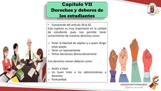 Capítulo VII
Derechos y deberes de
los estudiantes
• Comprende del artículo 39 al 42
Este capitulo es muy importante en la calidad
de estudiante pues nos permite tener
conocimiento de nuestros derechos como:
o Tener la libertad de objetar y a quien dirigir
estas quejas
o Tener un representante
o Tomar decisiones democráticamente
Con derechos vienen deberes como:
o Asistir a clase
o Un buen trato a los administrativos y
docentes
o Puntualidad
 