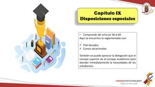 Capítulo IX
Disposiciones especiales
• Comprende del artículo 58 al 60
Aquí se encuentra lo reglamentado con:
 Plan becados
 Cursos vacacionales
También se puede apreciar la delegación que el
consejo superior da al consejo académico para
atender inmediatamente la necesidades de los
estudiantes.
 