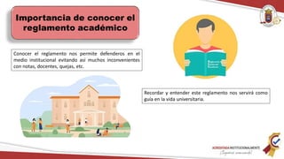 Importancia de conocer el
reglamento académico
Conocer el reglamento nos permite defenderos en el
medio institucional evitando así muchos inconvenientes
con notas, docentes, quejas, etc.
Recordar y entender este reglamento nos servirá como
guía en la vida universitaria.
 