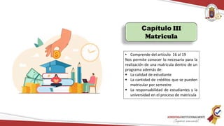 Capítulo III
Matricula
• Comprende del artículo 16 al 19
Nos permite conocer lo necesario para la
realización de una matricula dentro de un
programa además de:
 La calidad de estudiante
 La cantidad de créditos que se pueden
matricular por semestre
 La responsabilidad de estudiantes y la
universidad en el proceso de matricula
 