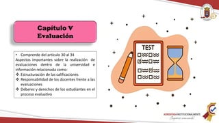 Capítulo V
Evaluación
• Comprende del artículo 30 al 34
Aspectos importantes sobre la realización de
evaluaciones dentro de la universidad e
información relacionada como:
 Estructuración de las calificaciones
 Responsabilidad de los docentes frente a las
evaluaciones
 Deberes y derechos de los estudiantes en el
proceso evaluativo
 