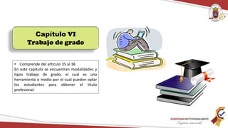 Capítulo VI
Trabajo de grado
• Comprende del artículo 35 al 38
En este capitulo se encuentran modalidades y
tipos trabajo de grado, el cual es una
herramienta o medio por el cual pueden optar
los estudiantes para obtener el titulo
profesional.
 