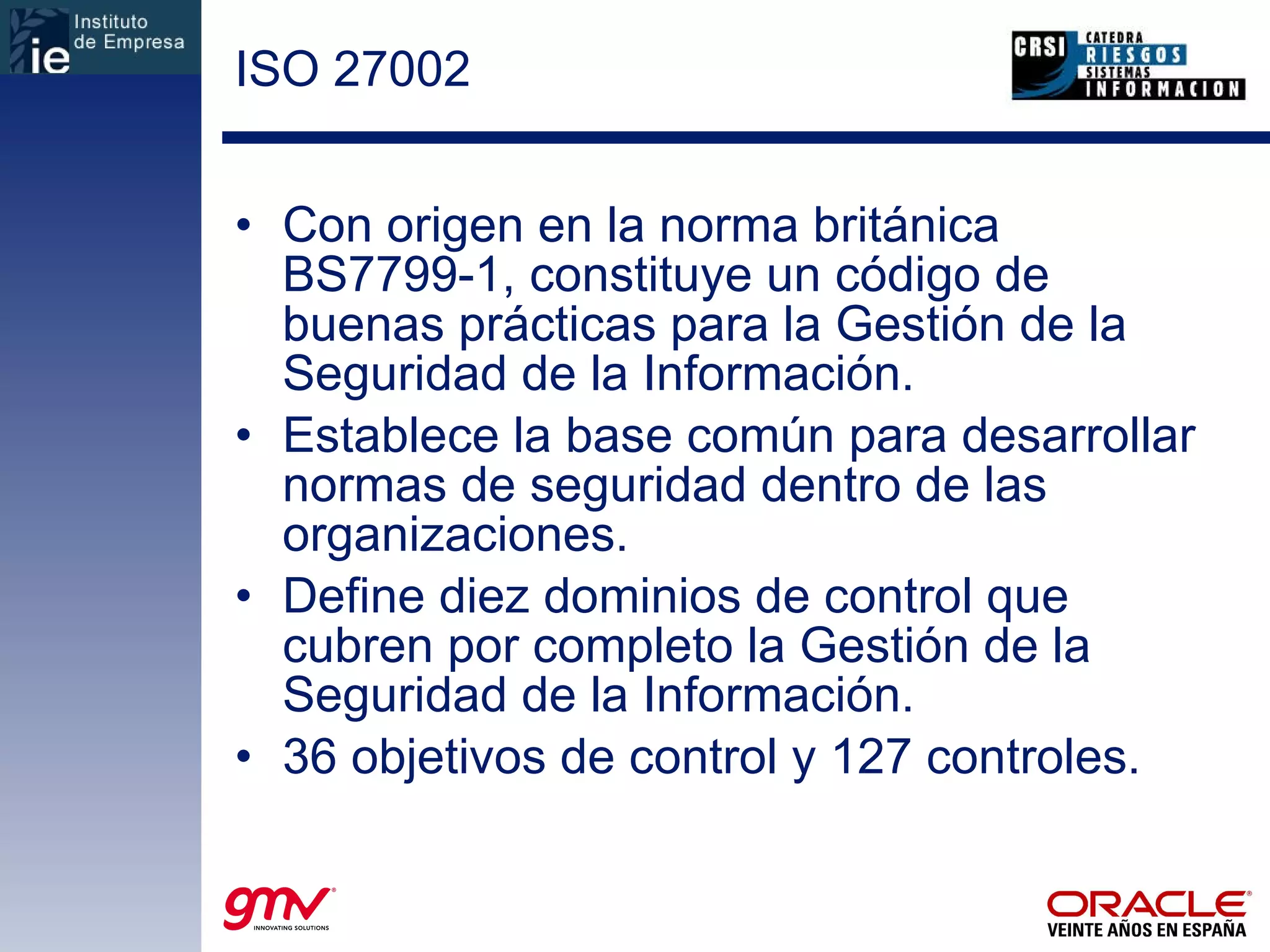 ISO 27002 Con origen en la norma británica BS7799-1, constituye un código de buenas prácticas para la Gestión de la Seguridad de la Información. Establece la base común para desarrollar normas de seguridad dentro de las organizaciones. Define diez dominios de control que cubren por completo la Gestión de la Seguridad de la Información. 36 objetivos de control y 127 controles. 