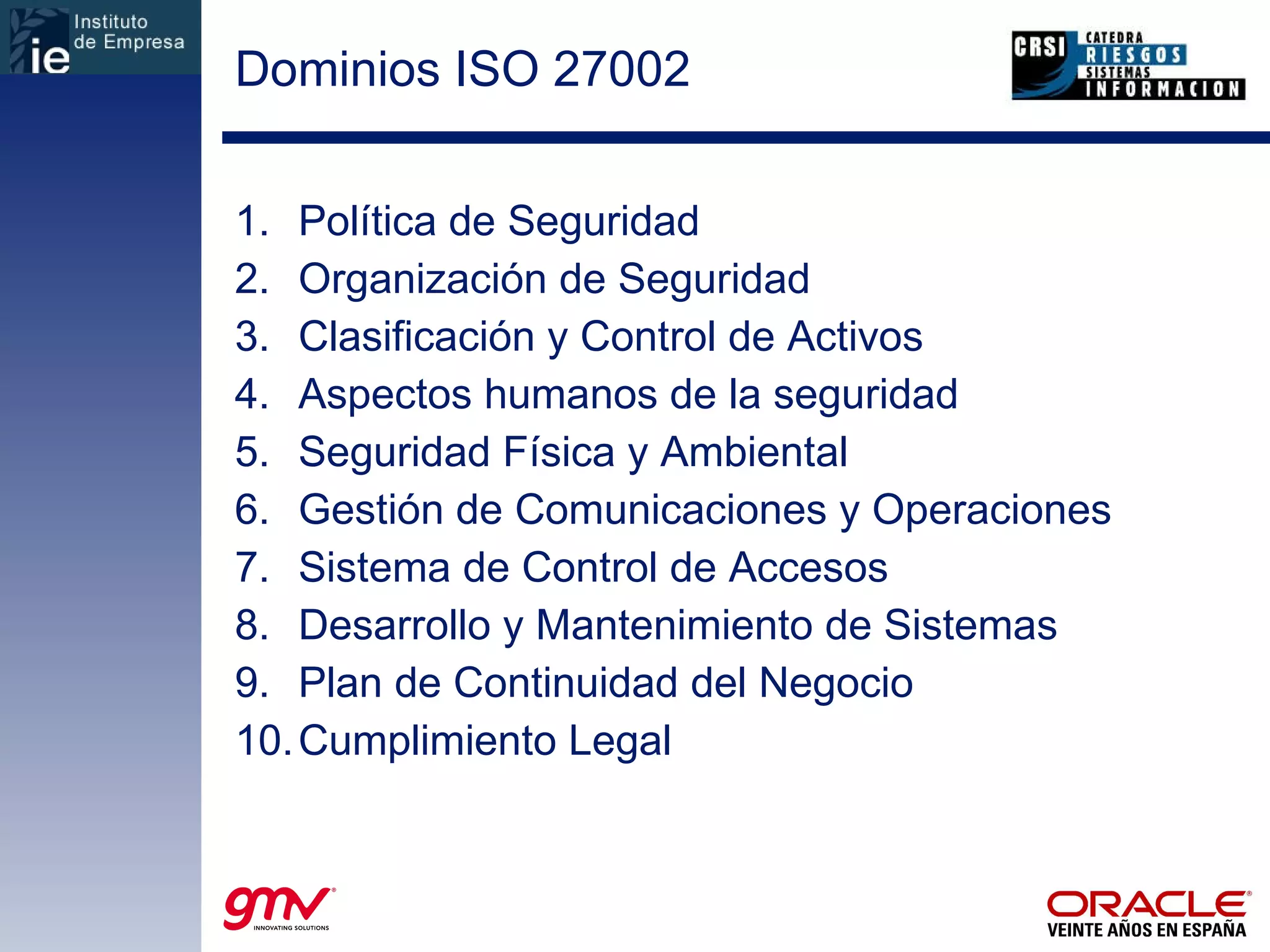 Dominios ISO 27002  Política de Seguridad Organización de Seguridad Clasificación y Control de Activos Aspectos humanos de la seguridad Seguridad Física y Ambiental Gestión de Comunicaciones y Operaciones Sistema de Control de Accesos Desarrollo y Mantenimiento de Sistemas Plan de Continuidad del Negocio Cumplimiento Legal 