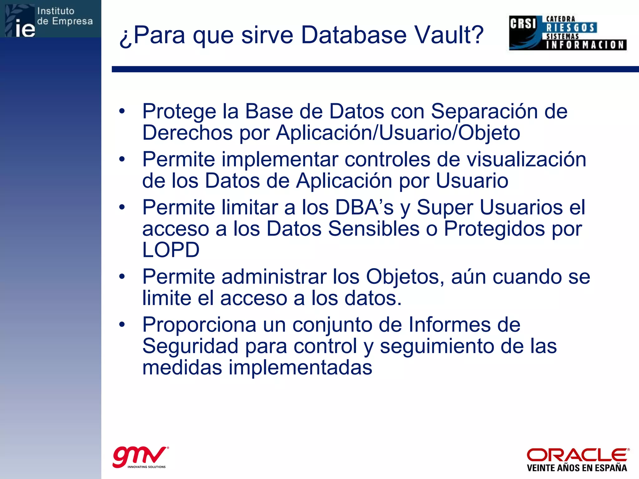 ¿Para que sirve Database Vault? Protege la Base de Datos con Separación de Derechos por Aplicación/Usuario/Objeto Permite implementar controles de visualización de los Datos de Aplicación por Usuario Permite limitar a los DBA’s y Super Usuarios el acceso a los Datos Sensibles o Protegidos por LOPD Permite administrar los Objetos, aún cuando se limite el acceso a los datos. Proporciona un conjunto de Informes de Seguridad para control y seguimiento de las medidas implementadas 