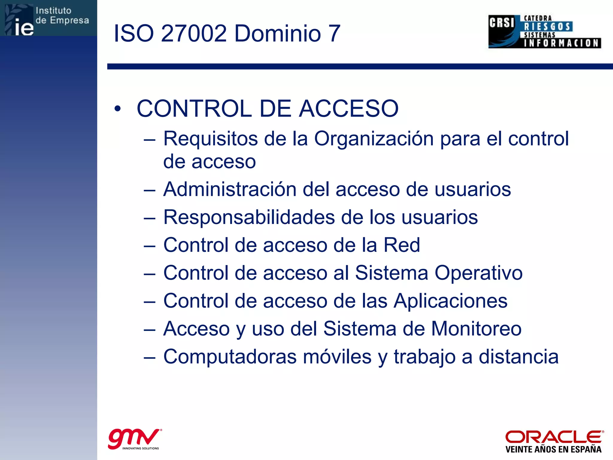 ISO 27002 Dominio 7 CONTROL DE ACCESO Requisitos de la Organización para el control de acceso Administración del acceso de usuarios Responsabilidades de los usuarios Control de acceso de la Red Control de acceso al Sistema Operativo Control de acceso de las Aplicaciones Acceso y uso del Sistema de Monitoreo Computadoras móviles y trabajo a distancia 