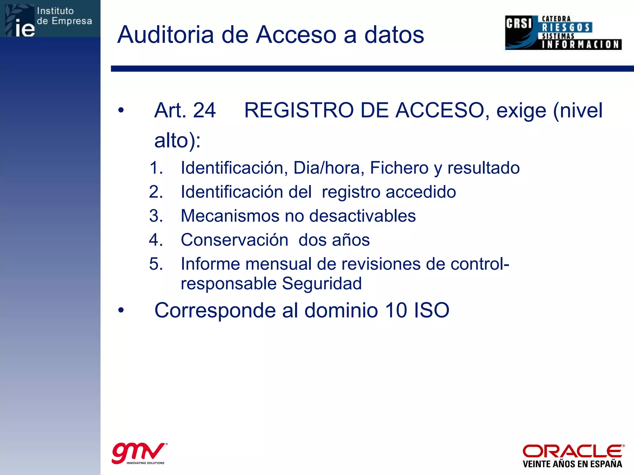 Auditoria de Acceso a datos Art. 24 REGISTRO DE ACCESO, exige (nivel alto): Identificación, Dia/hora, Fichero y resultado Identificación del  registro accedido Mecanismos no desactivables Conservación  dos años Informe mensual de revisiones de control- responsable Seguridad Corresponde al dominio 10 ISO 