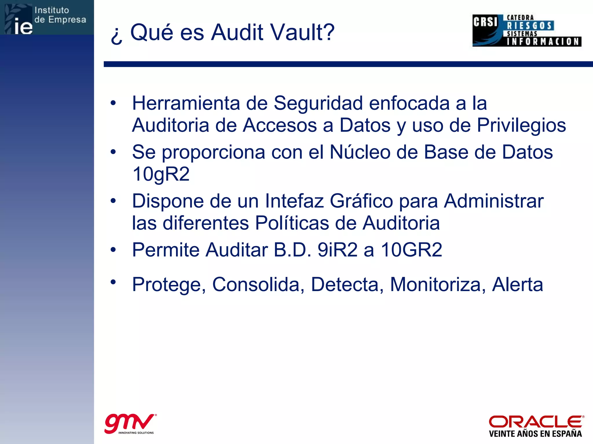 ¿ Qué es Audit Vault? Herramienta de Seguridad enfocada a la Auditoria de Accesos a Datos y uso de Privilegios Se proporciona con el Núcleo de Base de Datos 10gR2 Dispone de un Intefaz Gráfico para Administrar las diferentes Políticas de Auditoria Permite Auditar B.D. 9iR2 a 10GR2 Protege, Consolida, Detecta, Monitoriza, Alerta   